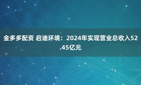 金多多配资 启迪环境：2024年实现营业总收入52.45亿元
