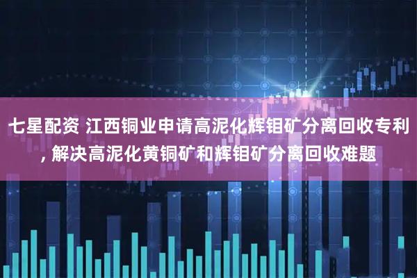 七星配资 江西铜业申请高泥化辉钼矿分离回收专利, 解决高泥化黄铜矿和辉钼矿分离回收难题