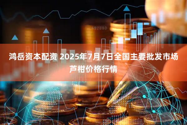 鸿岳资本配资 2025年7月7日全国主要批发市场芦柑价格行情