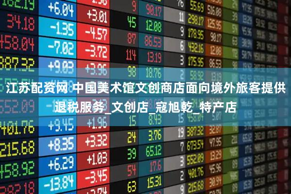 江苏配资网 中国美术馆文创商店面向境外旅客提供退税服务_文创店_寇旭乾_特产店