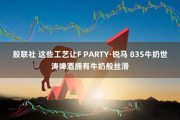 股联社 这些工艺让F PARTY·锐马 835牛奶世涛啤酒拥有牛奶般丝滑