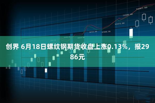 创界 6月18日螺纹钢期货收盘上涨0.13%，报2986元