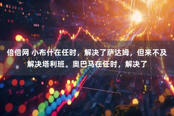 倍倍网 小布什在任时，解决了萨达姆，但来不及解决塔利班。奥巴马在任时，解决了